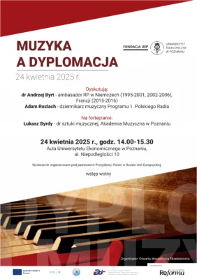 Plakat zapraszający na wydarzenie zatytułowane "Muzyka a Dyplomacja", które odbędzie się 24 kwietnia 2025 r. w Auli Uniwersytetu Ekonomicznego w Poznaniu, al. Niepodległości 10, w godzinach 14.00-15.30. Wydarzenie obejmuje dyskusję z udziałem: dr Andrzeja Byrta - ambasadora RP w Niemczech (1995-2001, 2002-2006), Francji (2015-2016) Adama Rozlacha - dziennikarza muzycznego Programu 1. Polskiego Radia Na fortepianie zagra: Łukasz Byrdy - dr sztuki muzycznej, Akademia Muzyczna w Poznaniu Wstęp na wydarzenie jest wolny. Plakat zawiera logo Fundacji UEP i Uniwersytetu Ekonomicznego w Poznaniu w prawym górnym rogu. W dolnej części widoczne są grafika przedstawiająca klawiaturę fortepianu oraz logotypy partnerów i organizatorów, w tym Europe Direct Poznań, Europejski Fundusz Rozwoju Regionalnego, Otwarta Wszechnica Ekonomiczna i Reforma. Wydarzenie organizowane jest pod patronatem Prezydencji Polski w Radzie Unii Europejskiej.
